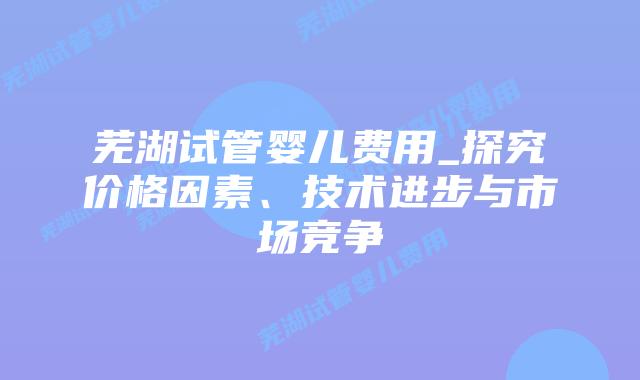 芜湖试管婴儿费用_探究价格因素、技术进步与市场竞争插图