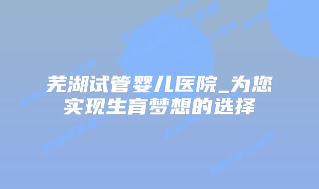 芜湖试管婴儿医院_为您实现生育梦想的选择插图 芜湖试管婴儿医院_为您实现生育梦想的选择插图