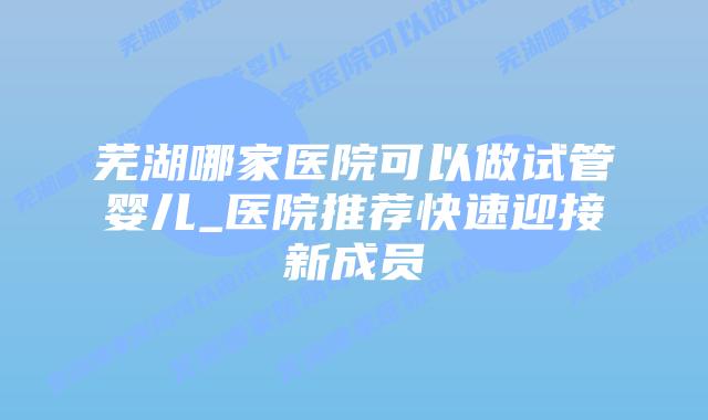 芜湖哪家医院可以做试管婴儿_医院推荐快速迎接新成员插图