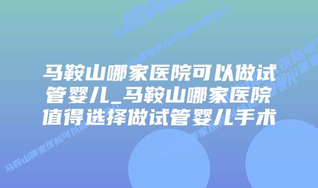 马鞍山哪家医院可以做试管婴儿_马鞍山哪家医院值得选择做试管婴儿手术插图
