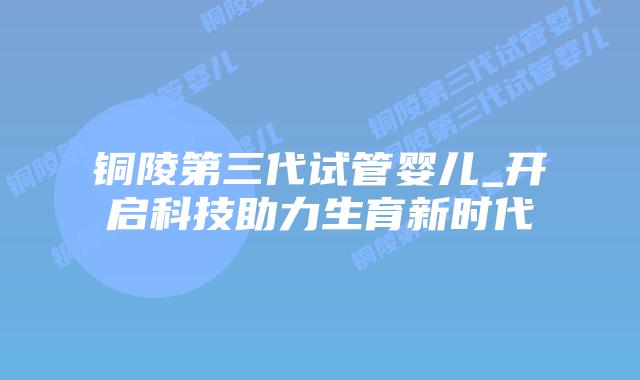 铜陵第三代试管婴儿_开启科技助力生育新时代插图 铜陵第三代试管婴儿_开启科技助力生育新时代插图