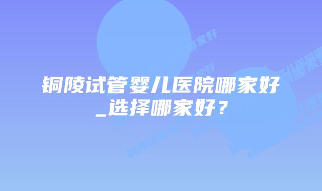 铜陵试管婴儿医院哪家好_选择哪家好?插图 铜陵试管婴儿医院哪家好_选择哪家好?插图