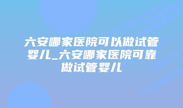 六安哪家医院可以做试管婴儿_六安哪家医院可靠做试管婴儿插图