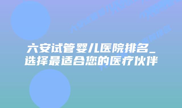 六安试管婴儿医院排名_选择最适合您的医疗伙伴插图 六安试管婴儿医院排名_选择最适合您的医疗伙伴插图