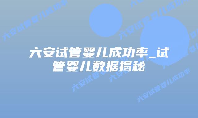 六安试管婴儿成功率_试管婴儿数据揭秘插图 六安试管婴儿成功率_试管婴儿数据揭秘插图