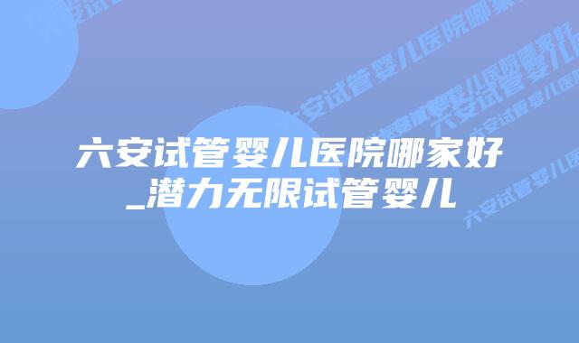 六安试管婴儿医院哪家好_潜力无限试管婴儿插图 六安试管婴儿医院哪家好_潜力无限试管婴儿插图