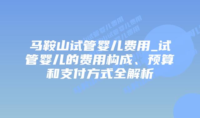 马鞍山试管婴儿费用_试管婴儿的费用构成、预算和支付方式全解析插图 马鞍山试管婴儿费用_试管婴儿的费用构成、预算和支付方式全解析插图