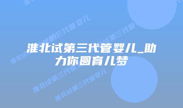 淮北试第三代管婴儿_助力你圆育儿梦插图 淮北试第三代管婴儿_助力你圆育儿梦插图