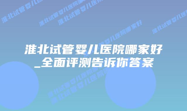 淮北试管婴儿医院哪家好_全面评测告诉你答案插图