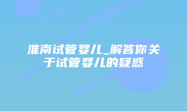 淮南试管婴儿_解答你关于试管婴儿的疑惑插图 淮南试管婴儿_解答你关于试管婴儿的疑惑插图