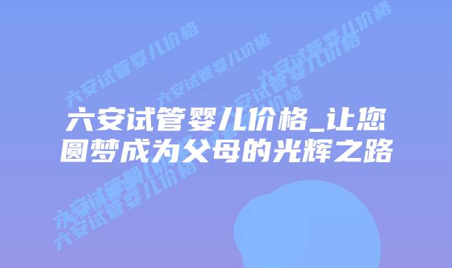 六安试管婴儿价格_让您圆梦成为父母的光辉之路插图 六安试管婴儿价格_让您圆梦成为父母的光辉之路插图