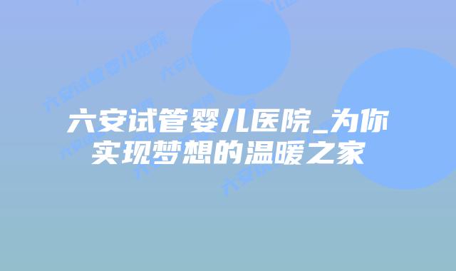 六安试管婴儿医院_为你实现梦想的温暖之家插图 六安试管婴儿医院_为你实现梦想的温暖之家插图