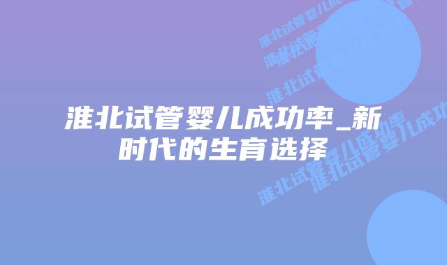 淮北试管婴儿成功率_新时代的生育选择插图 淮北试管婴儿成功率_新时代的生育选择插图
