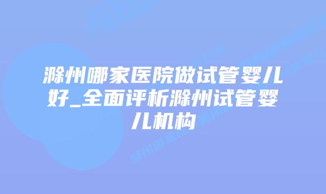 滁州哪家医院做试管婴儿好_全面评析滁州试管婴儿机构插图