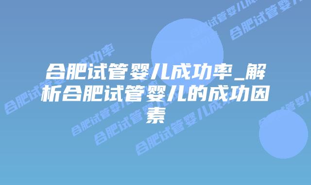 合肥试管婴儿成功率_解析合肥试管婴儿的成功因素插图