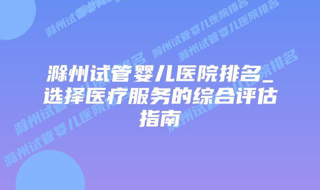 滁州试管婴儿医院排名_选择医疗服务的综合评估指南插图 滁州试管婴儿医院排名_选择医疗服务的综合评估指南插图
