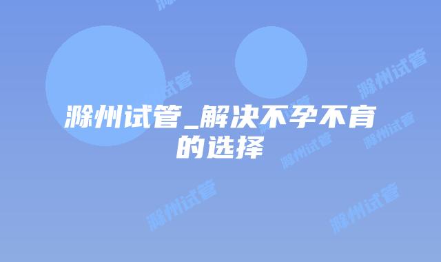 滁州试管_解决不孕不育的选择插图 滁州试管_解决不孕不育的选择插图