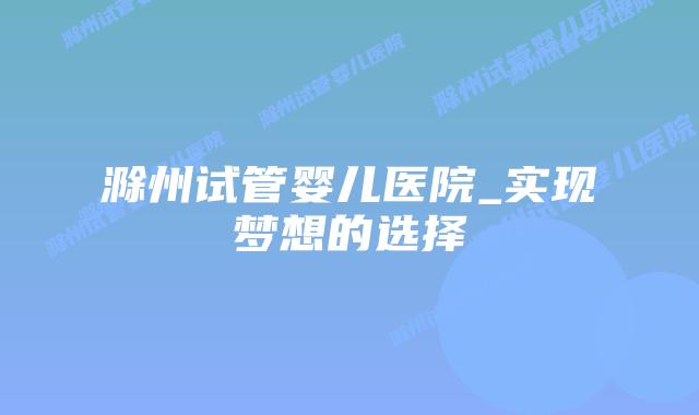 滁州试管婴儿医院_实现梦想的选择插图