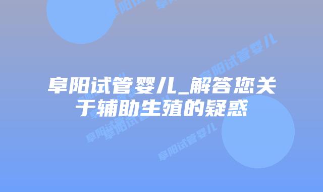 阜阳试管婴儿_解答您关于辅助生殖的疑惑插图 阜阳试管婴儿_解答您关于辅助生殖的疑惑插图