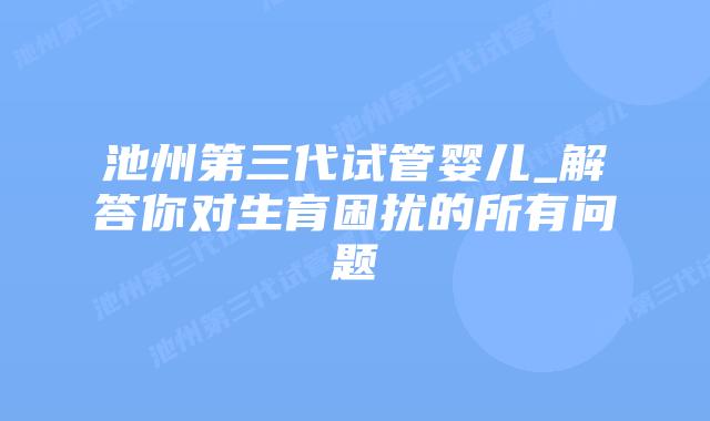 池州第三代试管婴儿_解答你对生育困扰的所有问题插图 池州第三代试管婴儿_解答你对生育困扰的所有问题插图