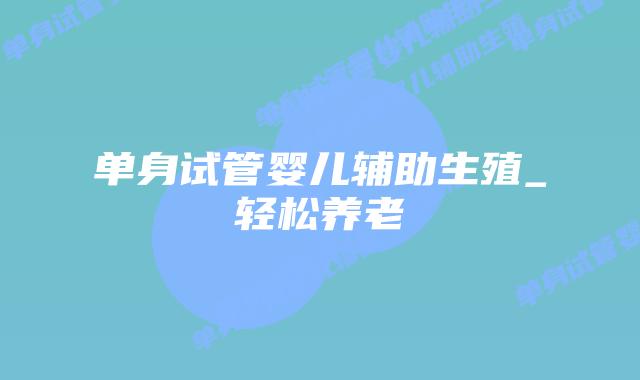 单身试管婴儿辅助生殖_轻松养老插图 单身试管婴儿辅助生殖_轻松养老插图