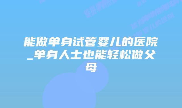 能做单身试管婴儿的医院_单身人士也能轻松做父母插图 能做单身试管婴儿的医院_单身人士也能轻松做父母插图