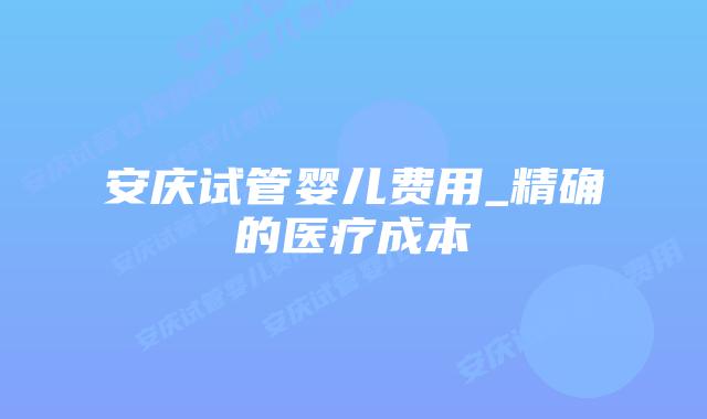 安庆试管婴儿费用_精确的医疗成本插图