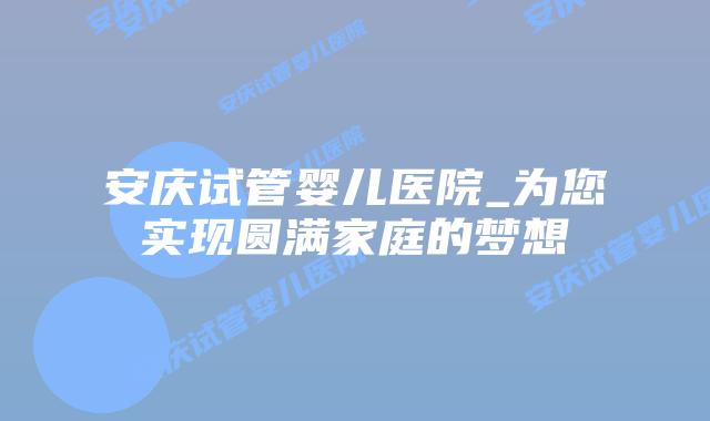 安庆试管婴儿医院_为您实现圆满家庭的梦想插图 安庆试管婴儿医院_为您实现圆满家庭的梦想插图