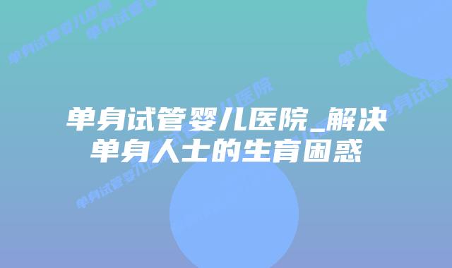 单身试管婴儿医院_解决单身人士的生育困惑插图