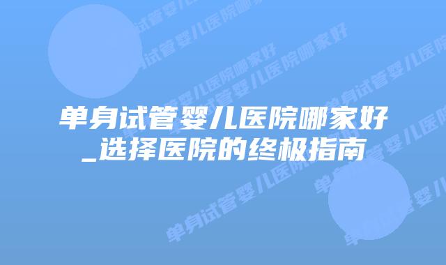 单身试管婴儿医院哪家好_选择医院的终极指南插图 单身试管婴儿医院哪家好_选择医院的终极指南插图