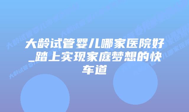 大龄试管婴儿哪家医院好_踏上实现家庭梦想的快车道插图 大龄试管婴儿哪家医院好_踏上实现家庭梦想的快车道插图