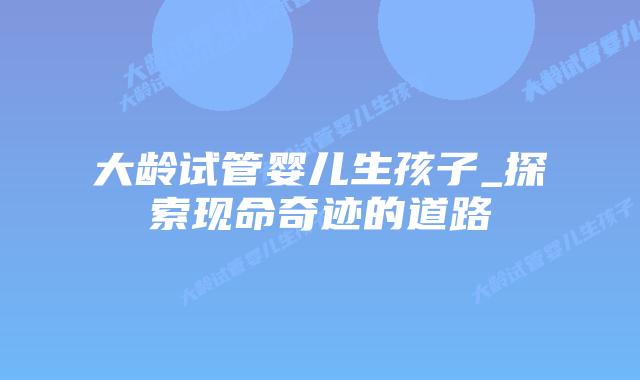 大龄试管婴儿生孩子_探索现命奇迹的道路插图