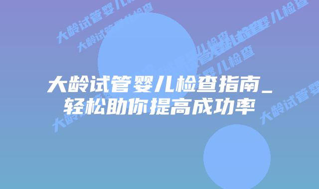 大龄试管婴儿检查指南_轻松助你提高成功率插图 大龄试管婴儿检查指南_轻松助你提高成功率插图
