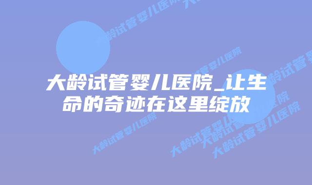 大龄试管婴儿医院_让生命的奇迹在这里绽放插图