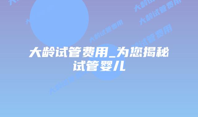 大龄试管费用_为您揭秘试管婴儿插图
