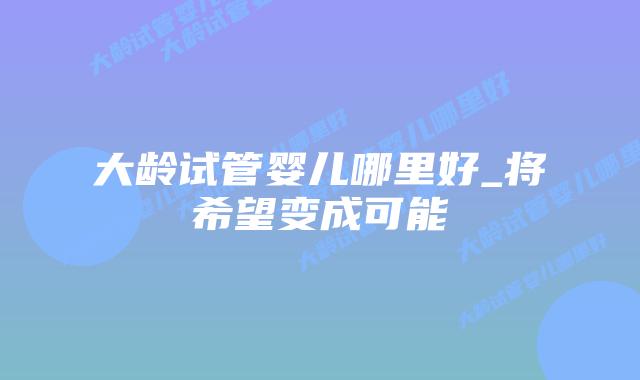 大龄试管婴儿哪里好_将希望变成可能插图 大龄试管婴儿哪里好_将希望变成可能插图