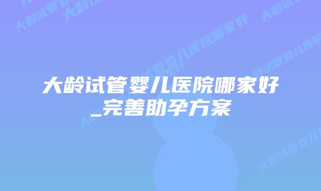 大龄试管婴儿医院哪家好_完善助孕方案插图 大龄试管婴儿医院哪家好_完善助孕方案插图