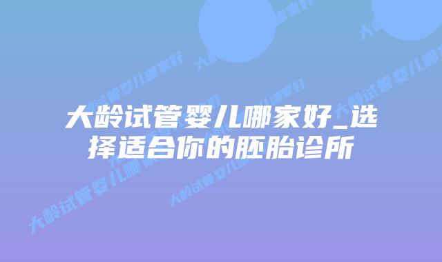 大龄试管婴儿哪家好_选择适合你的胚胎诊所插图 大龄试管婴儿哪家好_选择适合你的胚胎诊所插图