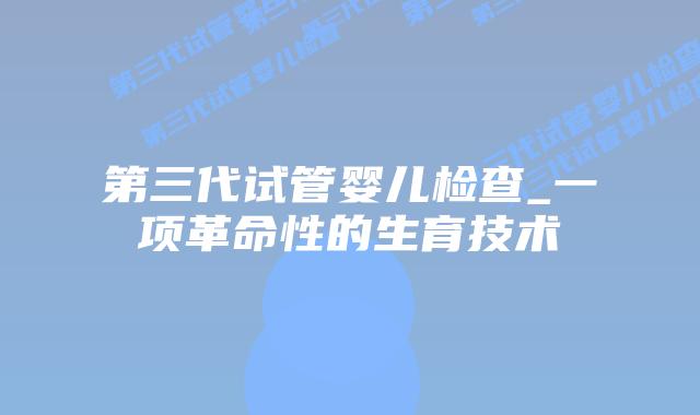 第三代试管婴儿检查_一项革命性的生育技术插图 第三代试管婴儿检查_一项革命性的生育技术插图