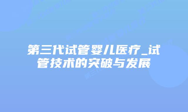 第三代试管婴儿医疗_试管技术的突破与发展插图 第三代试管婴儿医疗_试管技术的突破与发展插图