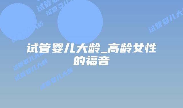 试管婴儿大龄_高龄女性的福音插图 试管婴儿大龄_高龄女性的福音插图