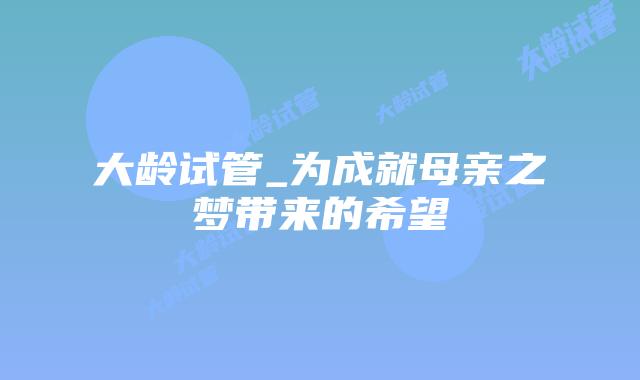 大龄试管_为成就母亲之梦带来的希望插图 大龄试管_为成就母亲之梦带来的希望插图