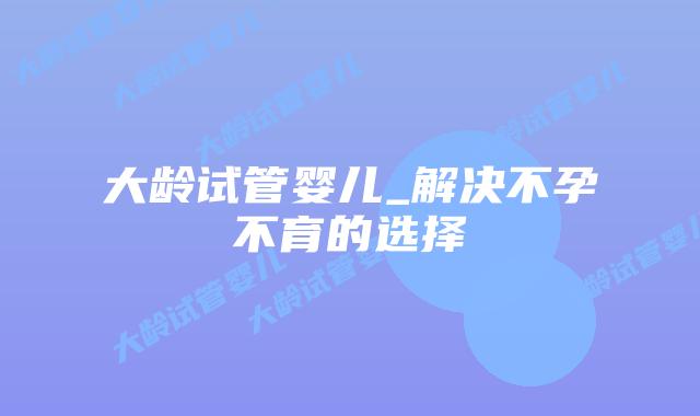 大龄试管婴儿_解决不孕不育的选择插图
