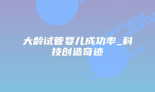 大龄试管婴儿成功率_科技创造奇迹插图 大龄试管婴儿成功率_科技创造奇迹插图