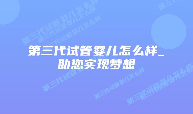 第三代试管婴儿怎么样_助您实现梦想插图