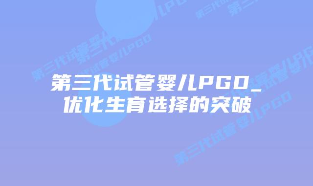 第三代试管婴儿PGD_优化生育选择的突破插图 第三代试管婴儿PGD_优化生育选择的突破插图