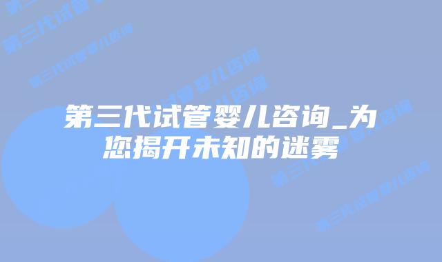 第三代试管婴儿咨询_为您揭开未知的迷雾插图