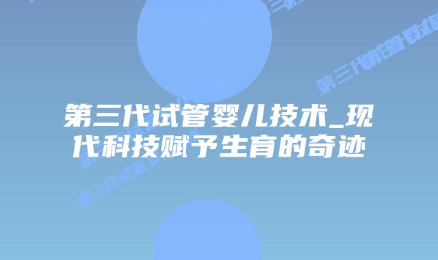 第三代试管婴儿技术_现代科技赋予生育的奇迹插图
