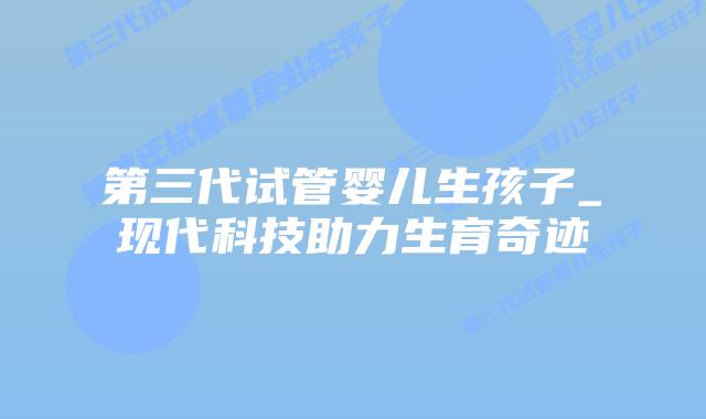 第三代试管婴儿生孩子_现代科技助力生育奇迹插图 第三代试管婴儿生孩子_现代科技助力生育奇迹插图