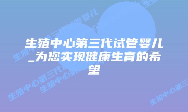 生殖中心第三代试管婴儿_为您实现健康生育的希望插图